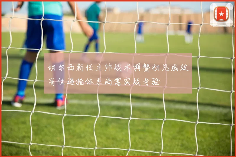 切尔西新任主帅战术调整初见成效高位逼抢体系尚需实战考验