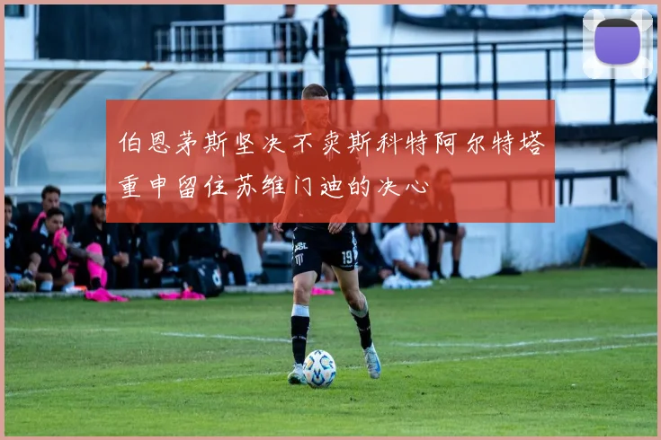 伯恩茅斯坚决不卖斯科特阿尔特塔重申留住苏维门迪的决心