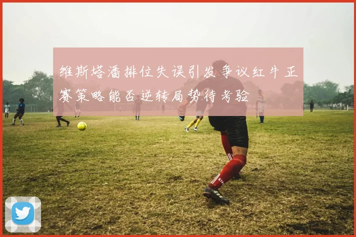 维斯塔潘排位失误引发争议红牛正赛策略能否逆转局势待考验