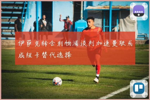 伊萨克转会利物浦谈判加速曼联或成纽卡替代选择