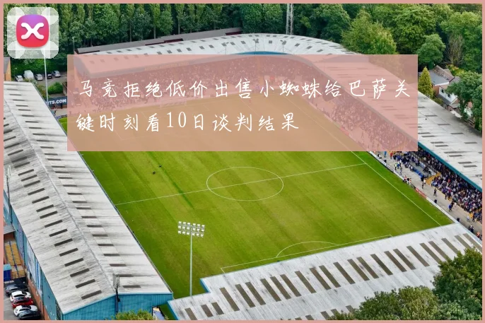 马竞拒绝低价出售小蜘蛛给巴萨关键时刻看10日谈判结果