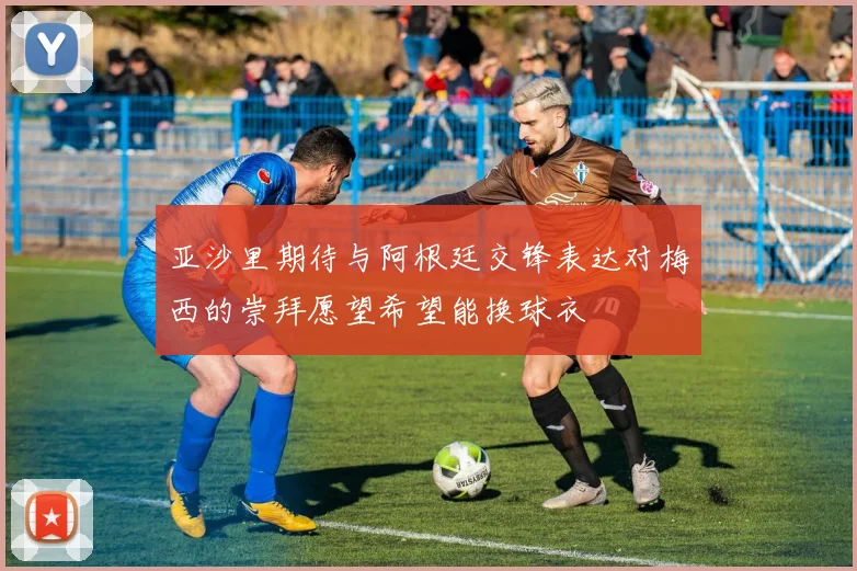 亚沙里期待与阿根廷交锋表达对梅西的崇拜愿望希望能换球衣