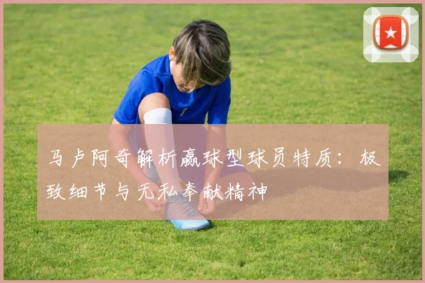 马卢阿奇解析赢球型球员特质：极致细节与无私奉献精神
