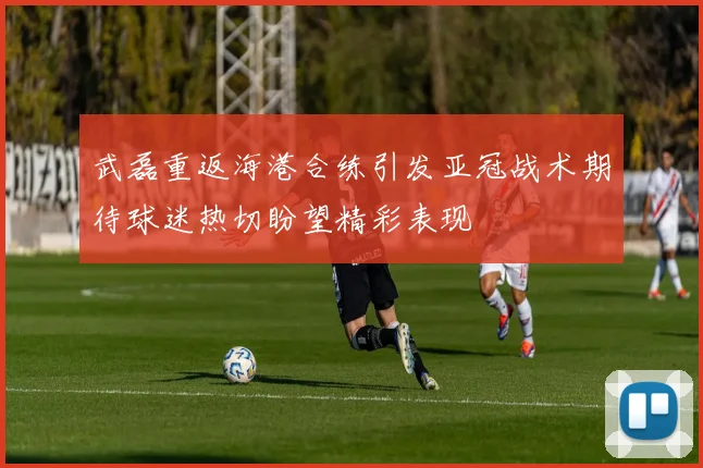 武磊重返海港合练引发亚冠战术期待球迷热切盼望精彩表现
