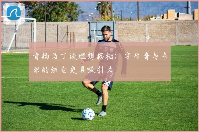 肯扬马丁谈理想搭档：字母哥与韦尔的组合更具吸引力