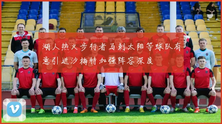 湖人热火步行者马刺太阳等球队有意引进沙梅特加强阵容深度